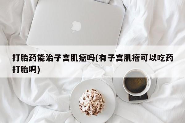 打胎药在线购买联系微信打胎药能治子宫肌瘤吗(有子宫肌瘤可以吃药打胎吗)