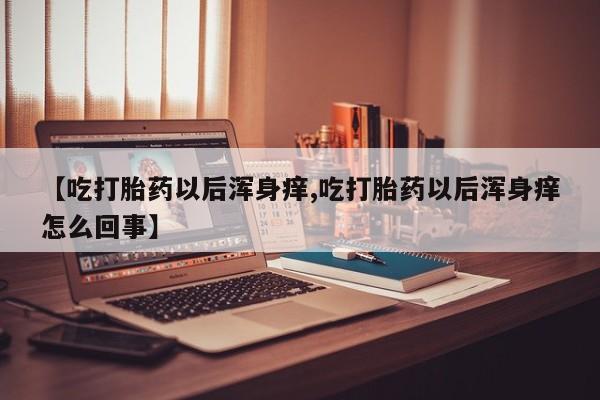 打胎药在线购买联系微信【吃打胎药以后浑身痒,吃打胎药以后浑身痒怎么回事】
