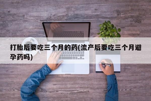打胎药在线购买联系微信打胎后要吃三个月的药(流产后要吃三个月避孕药吗)