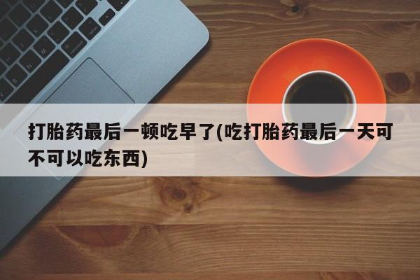打胎药在线购买联系微信打胎药最后一顿吃早了(吃打胎药最后一天可不可以吃东西)