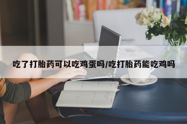 打胎药在线购买联系微信吃了打胎药可以吃鸡蛋吗/吃打胎药能吃鸡吗