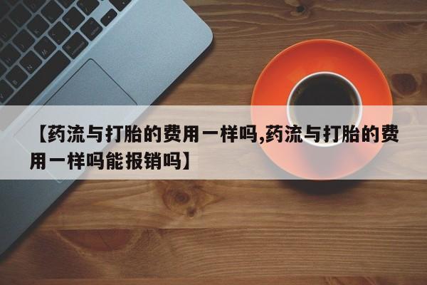 打胎药在线购买联系微信【药流与打胎的费用一样吗,药流与打胎的费用一样吗能报销吗】