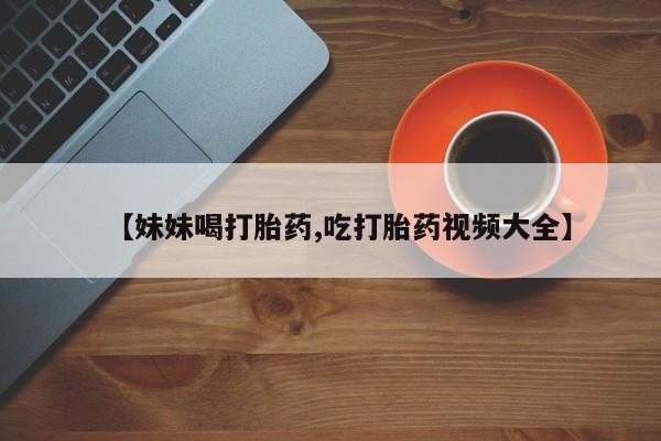 打胎药在线购买联系微信【妹妹喝打胎药,吃打胎药视频大全】
