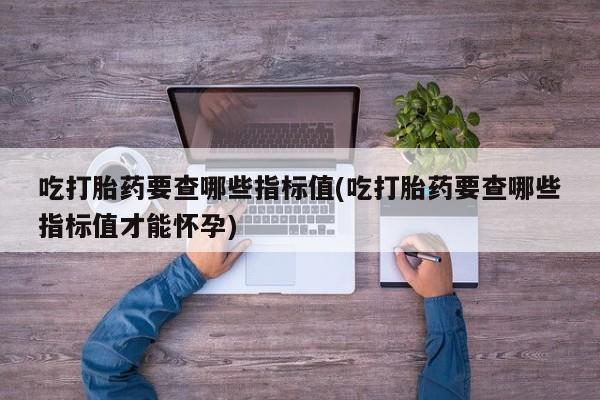 打胎药在线购买联系微信吃打胎药要查哪些指标值(吃打胎药要查哪些指标值才能怀孕)