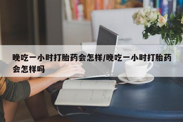 打胎药在线购买联系微信晚吃一小时打胎药会怎样/晚吃一小时打胎药会怎样吗