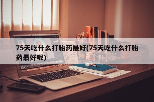 打胎药在线购买联系微信75天吃什么打胎药最好(75天吃什么打胎药最好呢)
