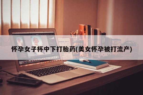 打胎药在线购买联系微信怀孕女子杯中下打胎药(美女怀孕被打流产)