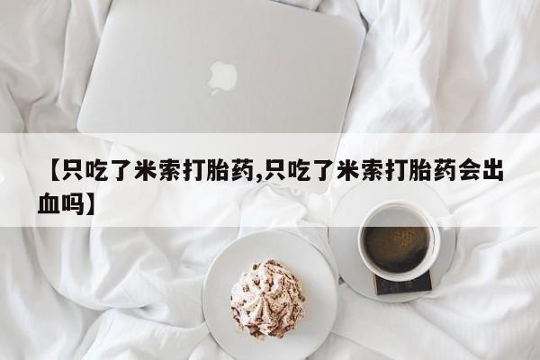 打胎药在线购买联系微信【只吃了米索打胎药,只吃了米索打胎药会出血吗】