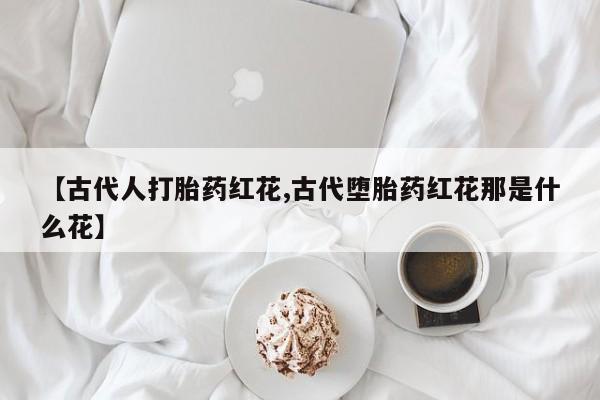 打胎药在线购买联系微信【古代人打胎药红花,古代堕胎药红花那是什么花】