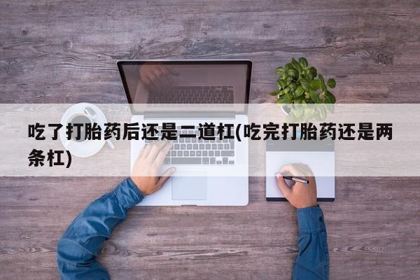 打胎药在线购买联系微信吃了打胎药后还是二道杠(吃完打胎药还是两条杠)